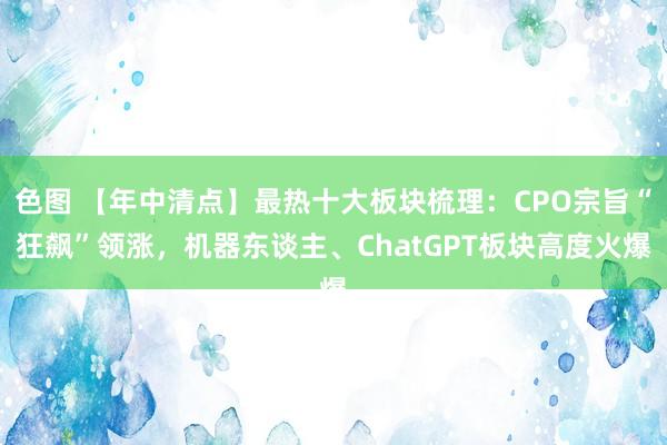 色图 【年中清点】最热十大板块梳理：CPO宗旨“狂飙”领涨，机器东谈主、ChatGPT板块高度火爆