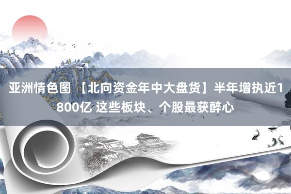 亚洲情色图 【北向资金年中大盘货】半年增执近1800亿 这些板块、个股最获醉心