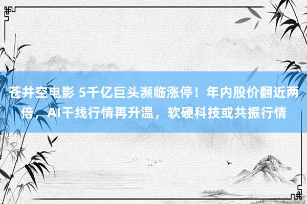 苍井空电影 5千亿巨头濒临涨停！年内股价翻近两倍，AI干线行情再升温，软硬科技或共振行情