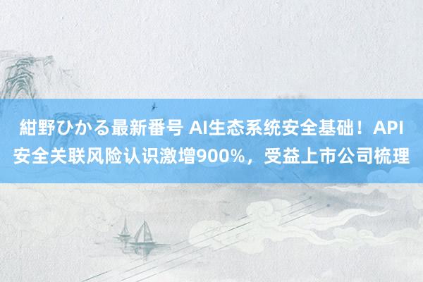 紺野ひかる最新番号 AI生态系统安全基础！API安全关联风险认识激增900%，受益上市公司梳理