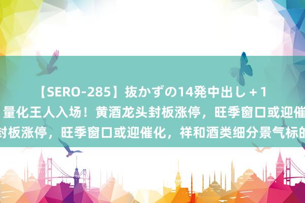 【SERO-285】抜かずの14発中出し＋1 紺野ひかる 游资、北向、量化王人入场！黄酒龙头封板涨停，旺季窗口或迎催化，祥和酒类细分景气标的