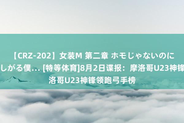 【CRZ-202】女装M 第二章 ホモじゃないのにチ○ポを欲しがる僕… [特等体育]8月2日谍报：摩洛哥U23神锋领跑弓手榜