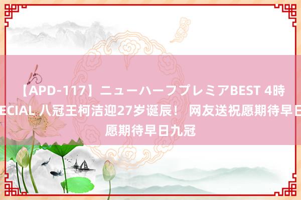 【APD-117】ニューハーフプレミアBEST 4時間SPECIAL 八冠王柯洁迎27岁诞辰！ 网友送祝愿期待早日九冠