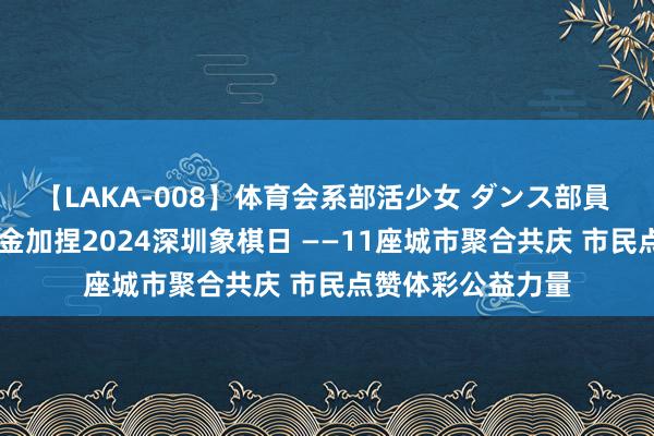 【LAKA-008】体育会系部活少女 ダンス部員 ひかる 体彩公益金加捏2024深圳象棋日 ——11座城市聚合共庆 市民点赞体彩公益力量