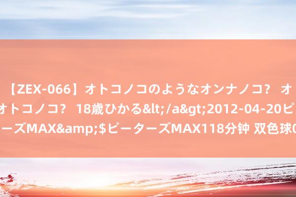 【ZEX-066】オトコノコのようなオンナノコ？ オンナノコのようなオトコノコ？ 18歳ひかる</a>2012-04-20ピーターズMAX&$ピーターズMAX118分钟 双色球089期历史同时号码全汇总