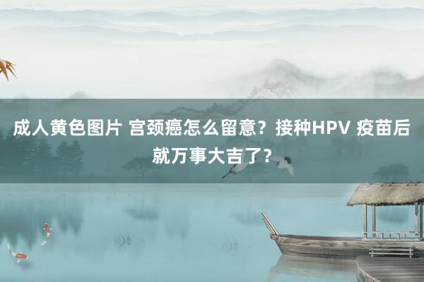 成人黄色图片 宫颈癌怎么留意？接种HPV 疫苗后就万事大吉了？