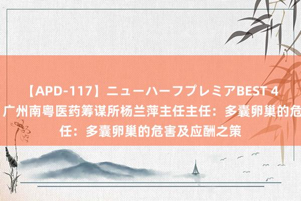 【APD-117】ニューハーフプレミアBEST 4時間SPECIAL 广州南粤医药筹谋所杨兰萍主任主任：多囊卵巢的危害及应酬之策