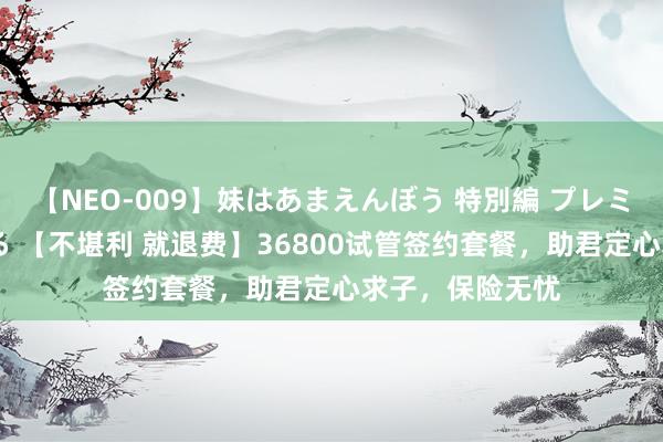 【NEO-009】妹はあまえんぼう 特別編 プレミアおなら ひかる 【不堪利 就退费】36800试管签约套餐，助君定心求子，保险无忧