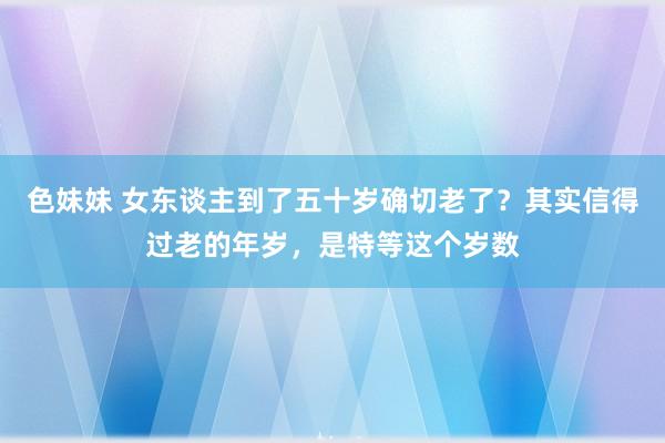 色妹妹 女东谈主到了五十岁确切老了？其实信得过老的年岁，是特等这个岁数