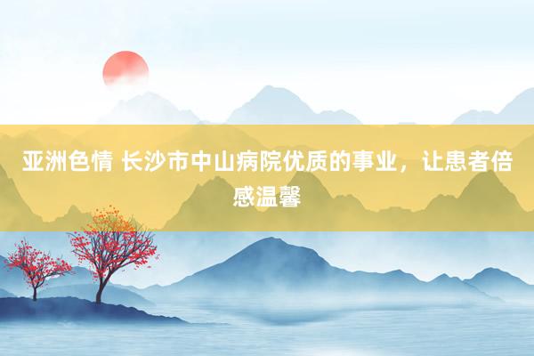 亚洲色情 长沙市中山病院优质的事业，让患者倍感温馨