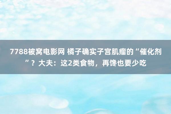 7788被窝电影网 橘子确实子宫肌瘤的“催化剂”？大夫：这2类食物，再馋也要少吃