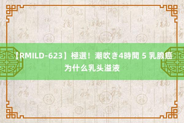 【RMILD-623】極選！潮吹き4時間 5 乳腺癌为什么乳头溢液