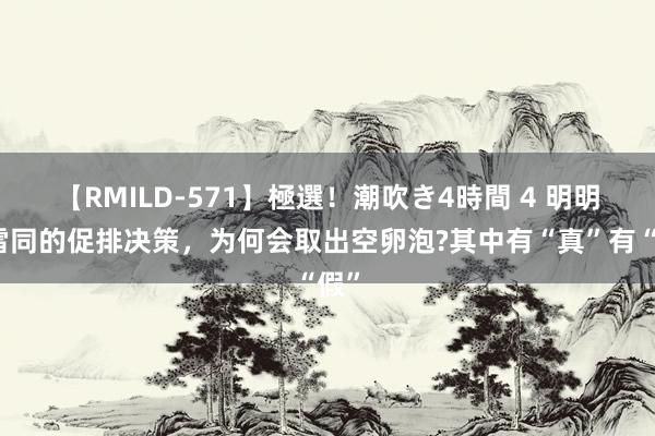 【RMILD-571】極選！潮吹き4時間 4 明明是雷同的促排决策，为何会取出空卵泡?其中有“真”有“假”