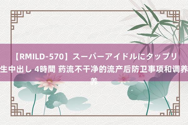 【RMILD-570】スーパーアイドルにタップリ生中出し 4時間 药流不干净的流产后防卫事项和调养