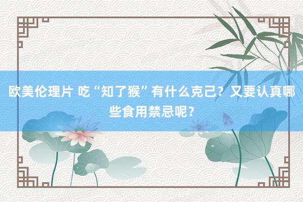 欧美伦理片 吃“知了猴”有什么克己？又要认真哪些食用禁忌呢？