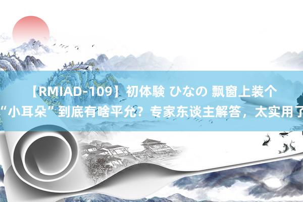 【RMIAD-109】初体験 ひなの 飘窗上装个“小耳朵”到底有啥平允？专家东谈主解答，太实用了