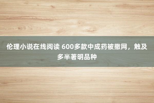 伦理小说在线阅读 600多款中成药被撤网，触及多半著明品种