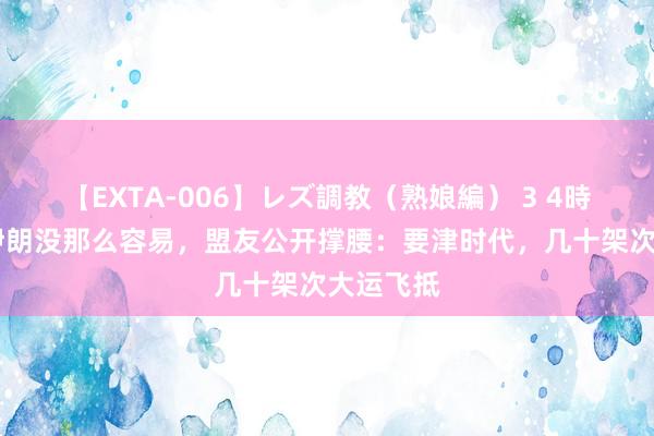 【EXTA-006】レズ調教（熟娘編） 3 4時間 敢打伊朗没那么容易，盟友公开撑腰：要津时代，几十架次大运飞抵