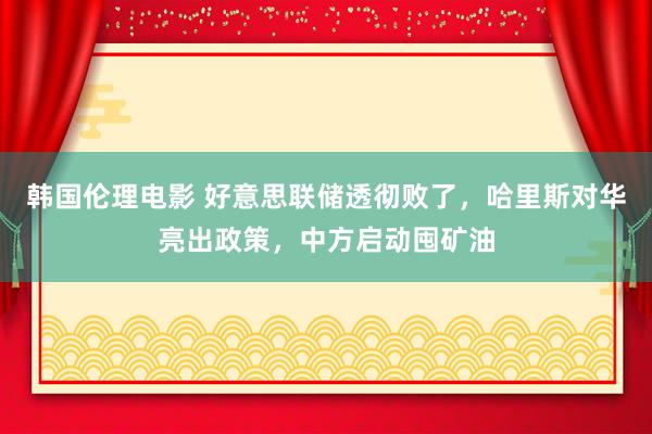 韩国伦理电影 好意思联储透彻败了，哈里斯对华亮出政策，中方启动囤矿油