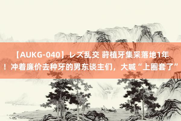 【AUKG-040】レズ乱交 莳植牙集采落地1年！冲着廉价去种牙的男东谈主们，大喊“上圈套了”