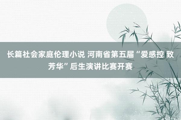 长篇社会家庭伦理小说 河南省第五届“爱感控 致芳华”后生演讲比赛开赛