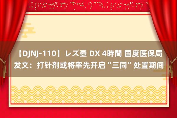 【DJNJ-110】レズ壺 DX 4時間 国度医保局发文：打针剂或将率先开启“三同”处置期间