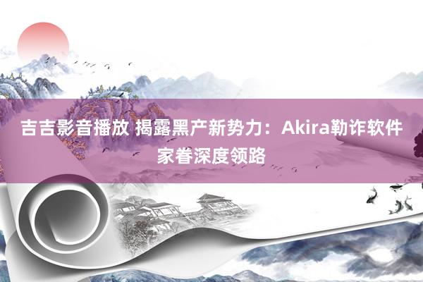 吉吉影音播放 揭露黑产新势力：Akira勒诈软件家眷深度领路