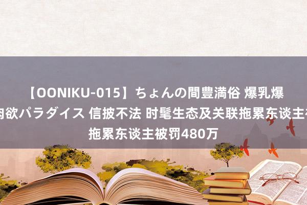 【OONIKU-015】ちょんの間豊満俗 爆乳爆尻専門の肉欲パラダイス 信披不法 时髦生态及关联拖累东谈主被罚480万