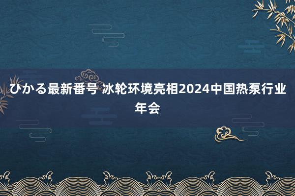 ひかる最新番号 冰轮环境亮相2024中国热泵行业年会