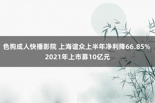 色狗成人快播影院 上海谊众上半年净利降66.85% 2021年上市募10亿元