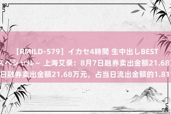 【RMILD-579】イカセ4時間 生中出しBEST ～カリスマアイドル限定スペシャル～ 上海艾录：8月7日融券卖出金额21.68万元，占当日流出金额的1.81%