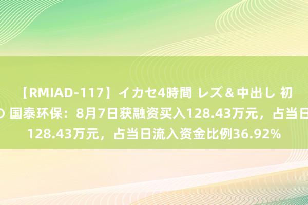 【RMIAD-117】イカセ4時間 レズ＆中出し 初解禁スペシャル ひなの 国泰环保：8月7日获融资买入128.43万元，占当日流入资金比例36.92%