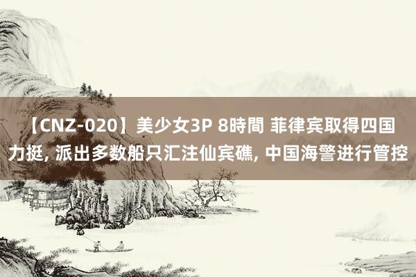 【CNZ-020】美少女3P 8時間 菲律宾取得四国力挺, 派出多数船只汇注仙宾礁, 中国海警进行管控