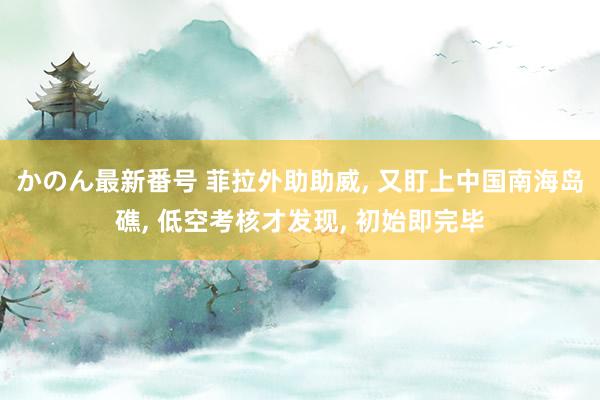 かのん最新番号 菲拉外助助威, 又盯上中国南海岛礁, 低空考核才发现, 初始即完毕