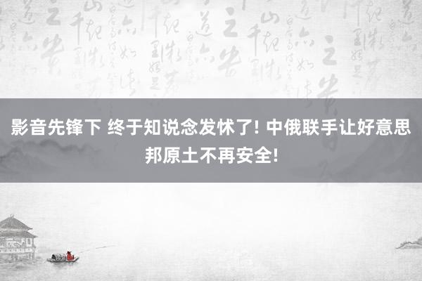 影音先锋下 终于知说念发怵了! 中俄联手让好意思邦原土不再安全!