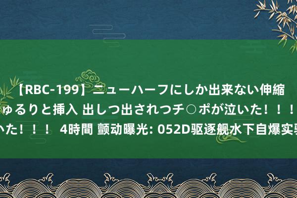 【RBC-199】ニューハーフにしか出来ない伸縮自在アナルマ○コににゅるりと挿入 出しつ出されつチ○ポが泣いた！！！ 4時間 颤动曝光: 052D驱逐舰水下自爆实验背后的奥密