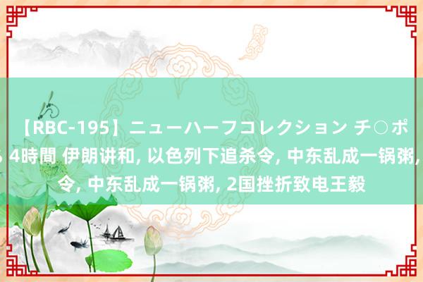 【RBC-195】ニューハーフコレクション チ○ポの生えた乙女たち 4時間 伊朗讲和, 以色列下追杀令, 中东乱成一锅粥, 2国挫折致电王毅