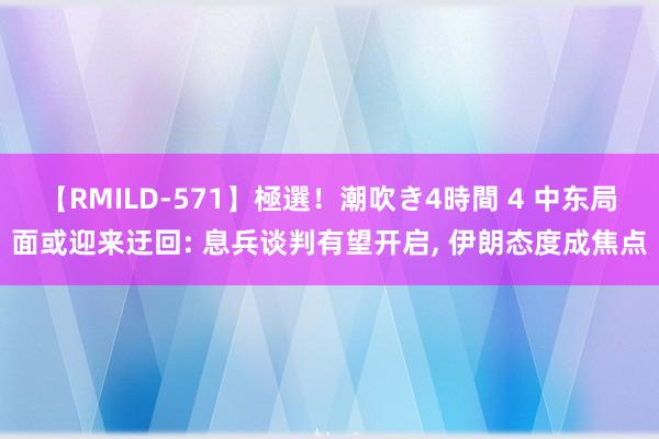 【RMILD-571】極選！潮吹き4時間 4 中东局面或迎来迂回: 息兵谈判有望开启, 伊朗态度成焦点