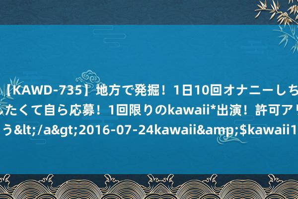 【KAWD-735】地方で発掘！1日10回オナニーしちゃう絶倫少女がセックスしたくて自ら応募！1回限りのkawaii*出演！許可アリAV発売 佐々木ゆう</a>2016-07-24kawaii&$kawaii151分钟 095期陈繁密乐透估计奖号：前区定位推选