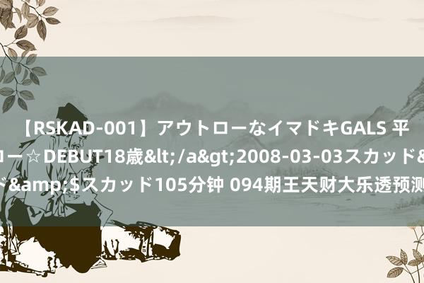 【RSKAD-001】アウトローなイマドキGALS 平成生まれ アウトロー☆DEBUT18歳</a>2008-03-03スカッド&$スカッド105分钟 094期王天财大乐透预测奖号：前区冷热码分析