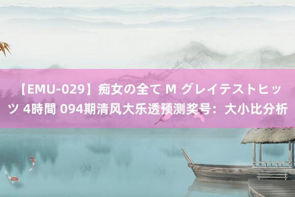 【EMU-029】痴女の全て M グレイテストヒッツ 4時間 094期清风大乐透预测奖号：大小比分析