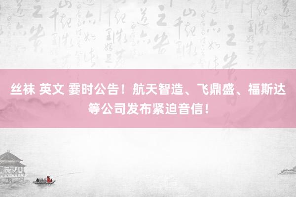 丝袜 英文 霎时公告！航天智造、飞鼎盛、福斯达等公司发布紧迫音信！