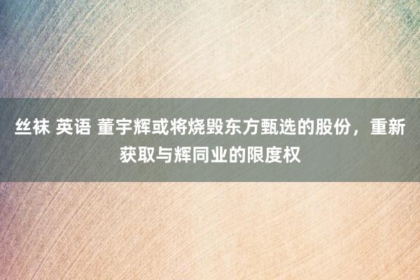 丝袜 英语 董宇辉或将烧毁东方甄选的股份，重新获取与辉同业的限度权