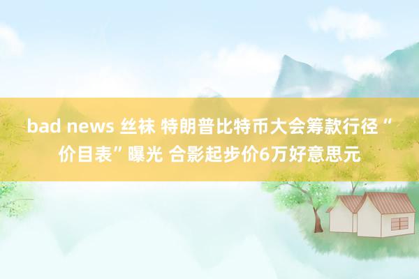 bad news 丝袜 特朗普比特币大会筹款行径“价目表”曝光 合影起步价6万好意思元