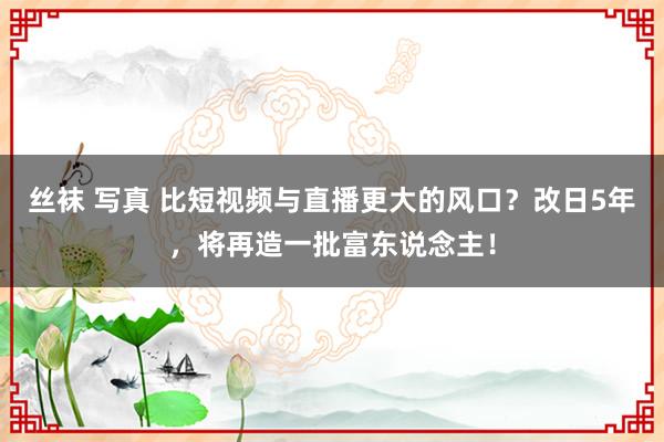 丝袜 写真 比短视频与直播更大的风口？改日5年，将再造一批富东说念主！