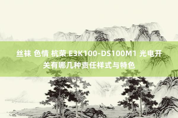 丝袜 色情 杭荣 E3K100-DS100M1 光电开关有哪几种责任样式与特色