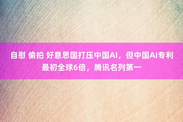 自慰 偷拍 好意思国打压中国AI，但中国AI专利最初全球6倍，腾讯名列第一