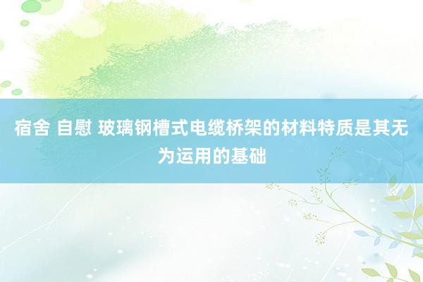 宿舍 自慰 玻璃钢槽式电缆桥架的材料特质是其无为运用的基础