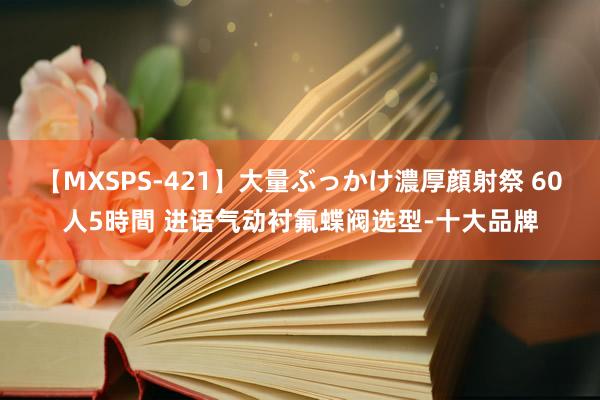 【MXSPS-421】大量ぶっかけ濃厚顔射祭 60人5時間 进语气动衬氟蝶阀选型-十大品牌