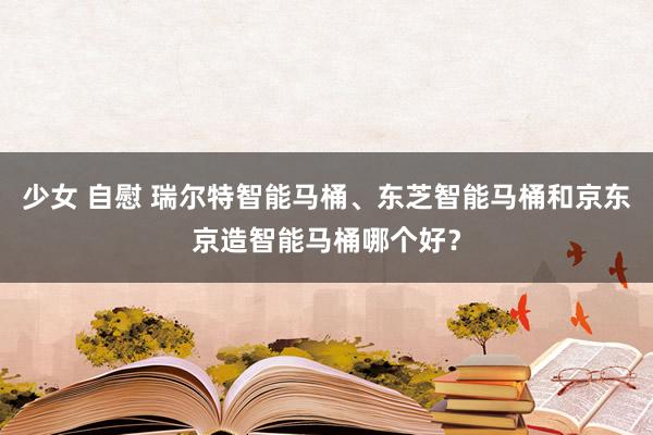 少女 自慰 瑞尔特智能马桶、东芝智能马桶和京东京造智能马桶哪个好？